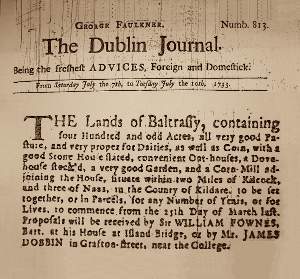 George Faulkner. Numb. 813. The Dublin Journal. From Saturday July the 7th, to Tuesday July the 10th, 1833. The Lands of Baltrassy, containing four Hundred and odd Acres, all very good Pasture, and very proper for Dairies, as well as Corn, with a good Stone House, convenient Out-houses, a Dove house, a very good Garden, and a Corn-Mill adjoining the House situate within two Miles of Kilcock, and three of Naas, in the County of Kildare, to be let together, or in Parcels, for any Number of Years, or for Liaves, to commence from the 25th Day of March last. Proposals will be received by Sir WILLIAM FROWNES, Barr. at his House at Island Bridge, or by Mr. JAMES DOBBIN in Grafton-street, near the College.